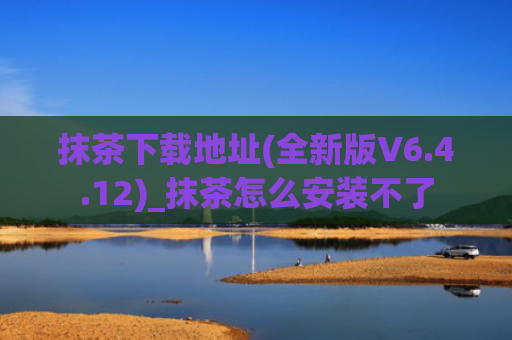抹茶下载地址(全新版V6.4.12)_抹茶怎么安装不了