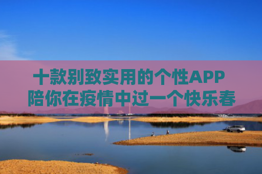 十款别致实用的个性APP 陪你在疫情中过一个快乐春节
