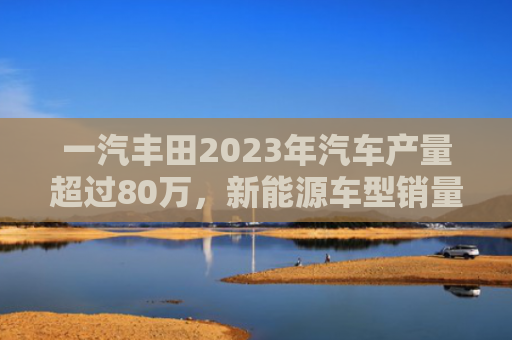 一汽丰田2023年汽车产量超过80万,新能源车型销量大幅增长