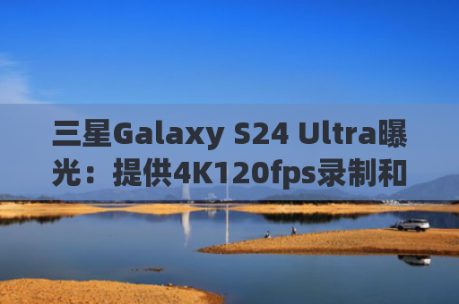 三星Galaxy S24 Ultra曝光：提供4K120fps录制和双倍存储优惠