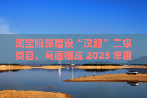 淘宝服饰增设“汉服”二级类目，马面裙成 2023 年度十大商品