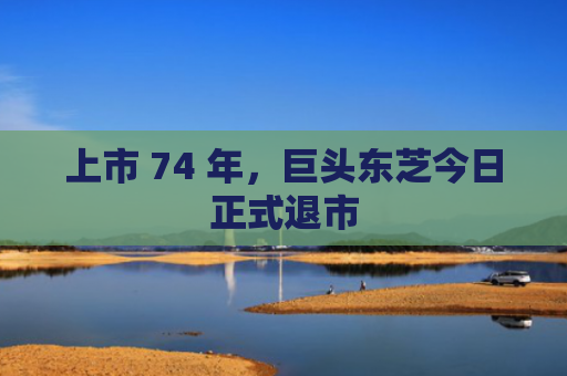 上市 74 年，巨头东芝今日正式退市