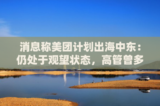 消息称美团计划出海中东:仍处于观望状态,高管曾多次调研当地外卖业务