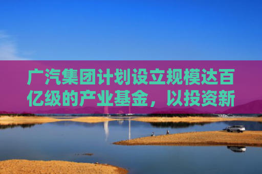 广汽集团计划设立规模达百亿级的产业基金，以投资新能源电池、智能驾驶和汽车芯片等领域