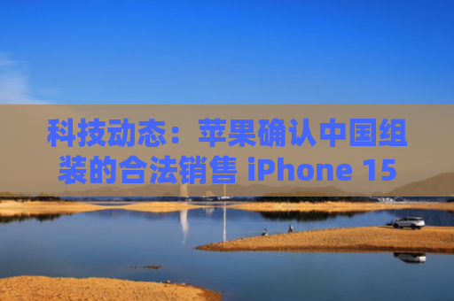 科技动态：苹果确认中国组装的合法销售 iPhone 15；《流浪地球 3》确定在 2027 年大年初一上映；电视“套娃”收费和操作问题得到有效解决