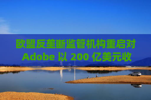 欧盟反垄断监管机构重启对 Adobe 以 200 亿美元收购 Figma 交易的调查