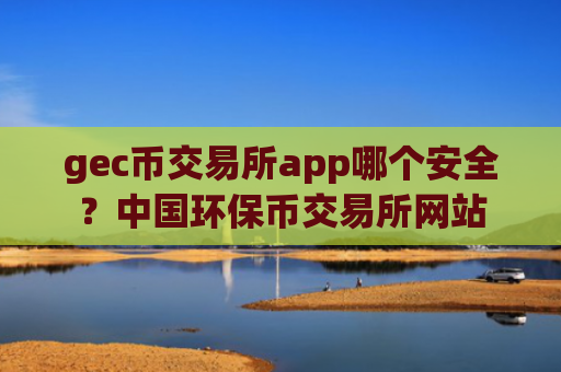gec币交易所app哪个安全?中国环保币交易所网站