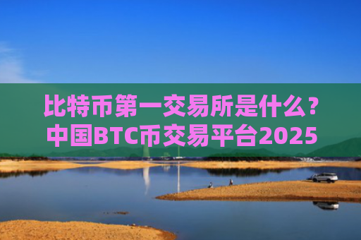 比特币第一交易所是什么？中国BTC币交易平台2025