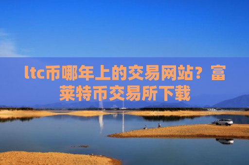 ltc币哪年上的交易网站？富莱特币交易所下载
