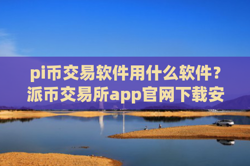 pi币交易软件用什么软件？派币交易所app官网下载安装