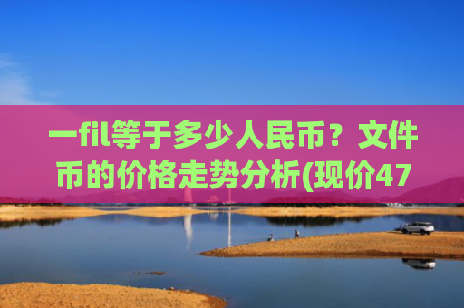 一fil等于多少人民币？文件币的价格走势分析(现价47.8559元)