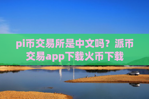 pi币交易所是中文吗？派币交易app下载火币下载