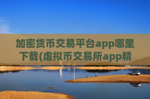 加密货币交易平台app哪里下载(虚拟币交易所app精选)