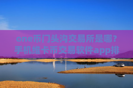 one币门头沟交易所是哪？手机维卡币交易软件app排行