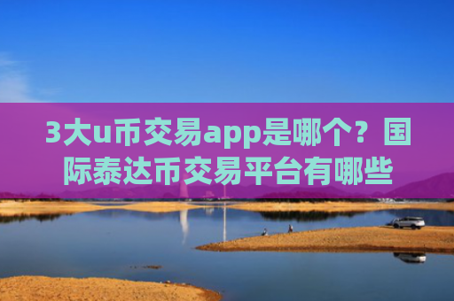 3大u币交易app是哪个？国际泰达币交易平台有哪些