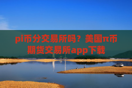 pi币分交易所吗?美国π币期货交易所app下载