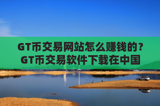 GT币交易网站怎么赚钱的？GT币交易软件下载在中国