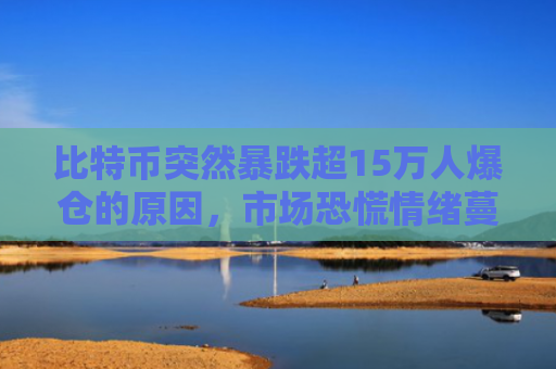 比特币突然暴跌超15万人爆仓的原因，市场恐慌情绪蔓延杠杆交易风险暴露
