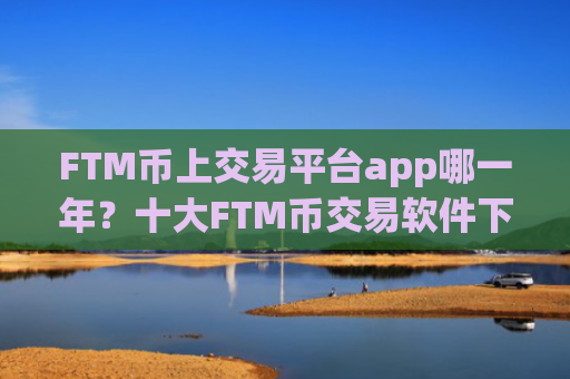 FTM币上交易平台app哪一年？十大FTM币交易软件下载app汇总