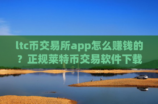 ltc币交易所app怎么赚钱的？正规莱特币交易软件下载排名
