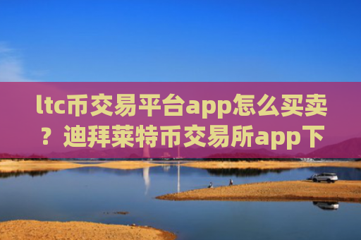 ltc币交易平台app怎么买卖?迪拜莱特币交易所app下载网址