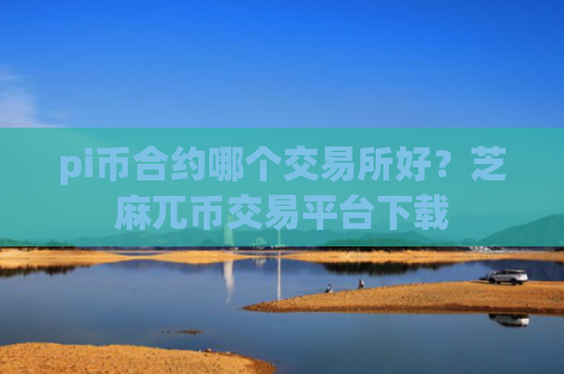 pi币合约哪个交易所好？芝麻兀币交易平台下载