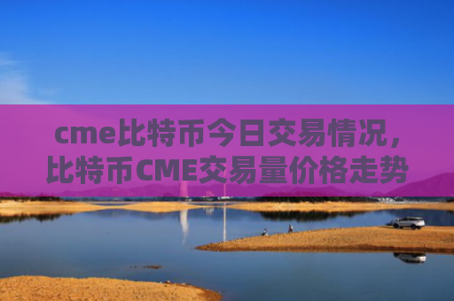 cme比特币今日交易情况，比特币CME交易量价格走势分析