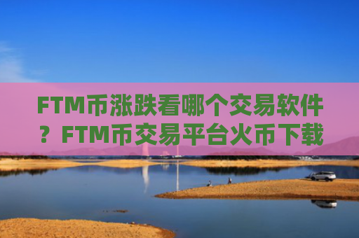 FTM币涨跌看哪个交易软件?FTM币交易平台火币下载