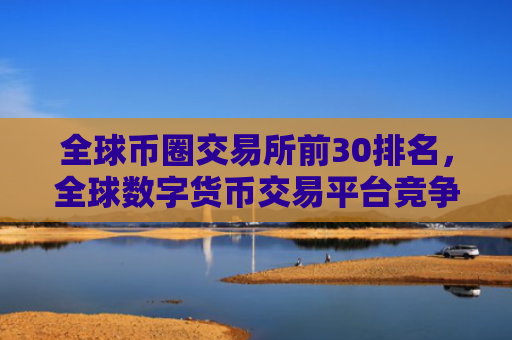 全球币圈交易所前30排名，全球数字货币交易平台竞争力分析
