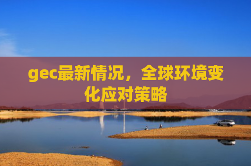 gec最新情况,全球环境变化应对策略