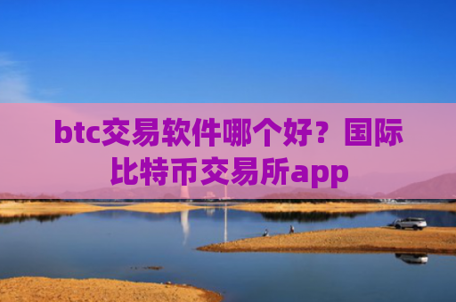 btc交易软件哪个好？国际比特币交易所app