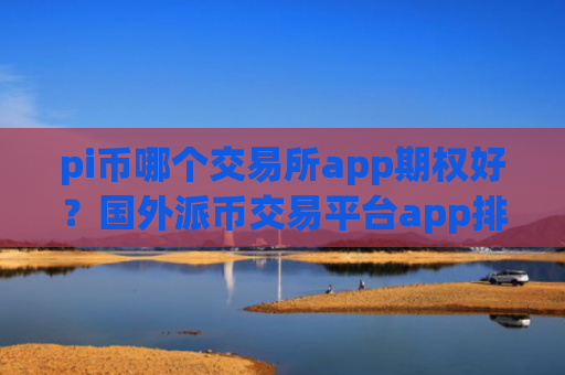 pi币哪个交易所app期权好?国外派币交易平台app排名