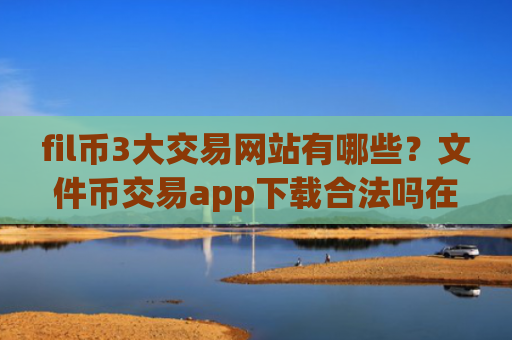 fil币3大交易网站有哪些？文件币交易app下载合法吗在中国