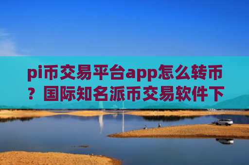pi币交易平台app怎么转币？国际知名派币交易软件下载