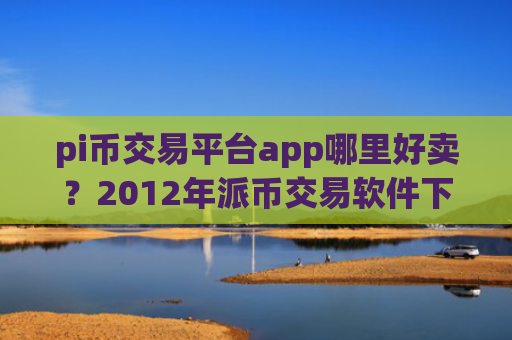 pi币交易平台app哪里好卖？2012年派币交易软件下载