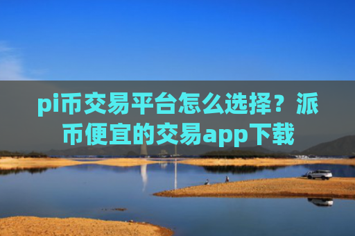 pi币交易平台怎么选择？派币便宜的交易app下载