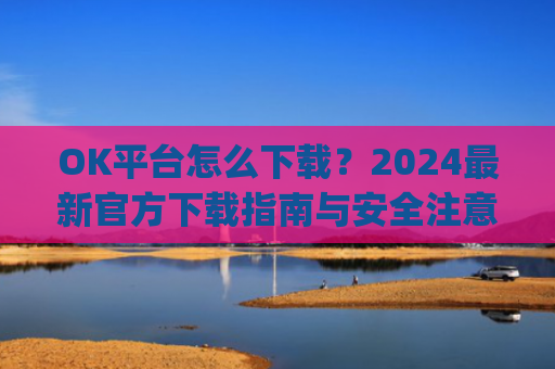 OK平台怎么下载?2024最新官方下载指南与安全注意事项_ok 下载