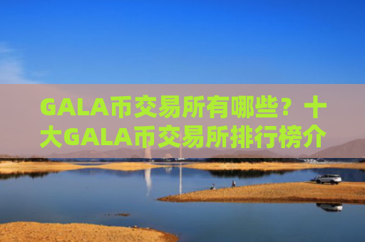 GALA币交易所有哪些?十大GALA币交易所排行榜介绍!