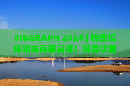 SIGGRAPH 2024 | 物理模拟领域再攀高峰！网易伏羲最新技术成果成功入选