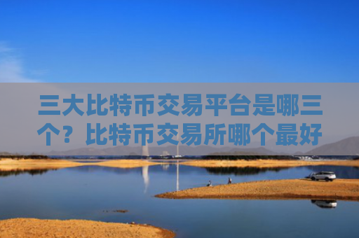 三大比特币交易平台是哪三个？比特币交易所哪个最好？