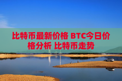 比特币最新价格 BTC今日价格分析 比特币走势