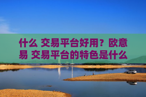 什么 交易平台好用？欧意易 交易平台的特色是什么？