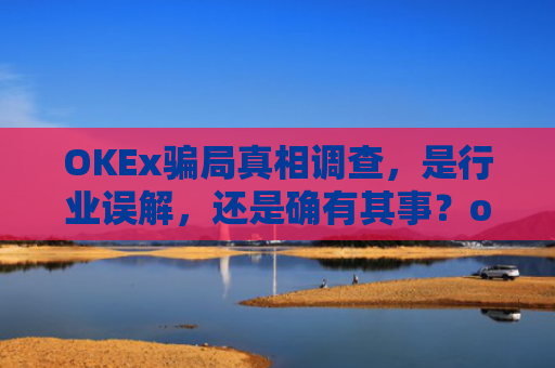 OKEx骗局真相调查,是行业误解,还是确有其事?okex合法吗