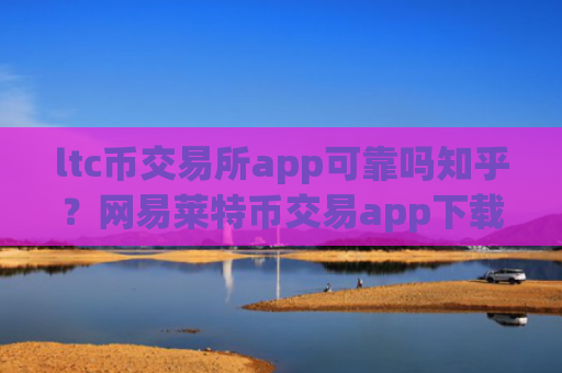 ltc币交易所app可靠吗知乎？网易莱特币交易app下载app
