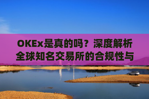 OKEx是真的吗？深度解析全球知名交易所的合规性与安全性_okex哪个是真的