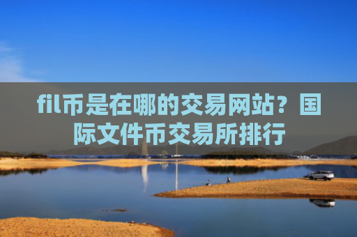 fil币是在哪的交易网站？国际文件币交易所排行