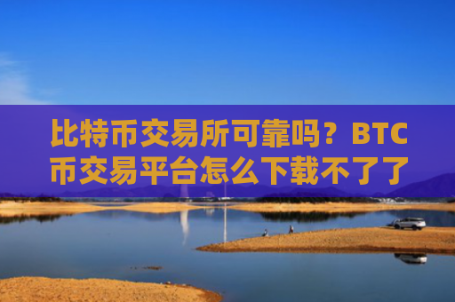 比特币交易所可靠吗?BTC币交易平台怎么下载不了了