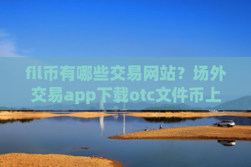fil币有哪些交易网站?场外交易app下载otc文件币上线