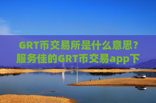 GRT币交易所是什么意思？服务佳的GRT币交易app下载