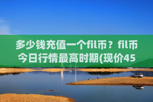 多少钱充值一个fil币?fil币今日行情最高时期(现价45.2969元)